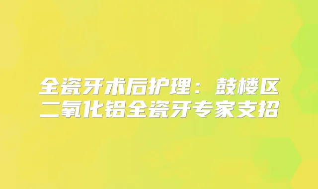 全瓷牙术后护理：鼓楼区二氧化铝全瓷牙专家支招