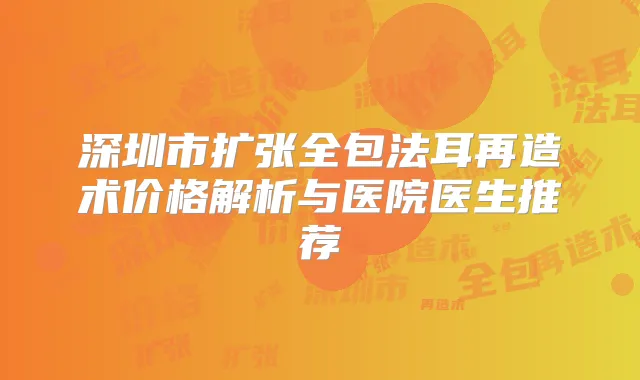 深圳市扩张全包法耳再造术价格解析与医院医生推荐