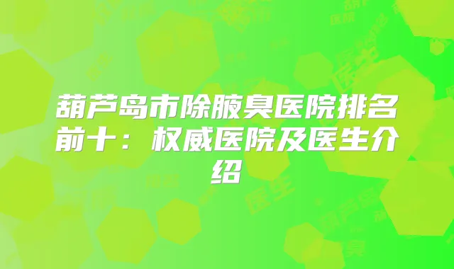 葫芦岛市除腋臭医院排名前十：医院及医生介绍