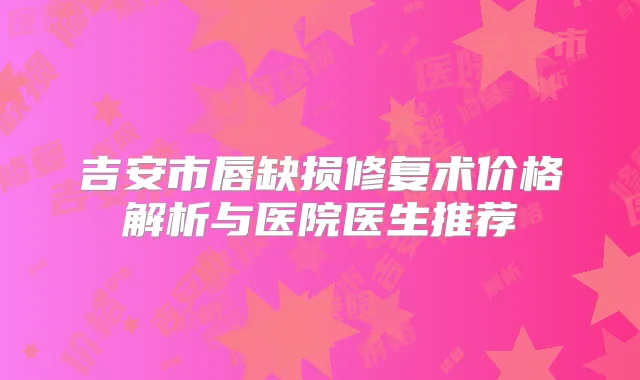 吉安市唇缺损修复术价格解析与医院医生推荐