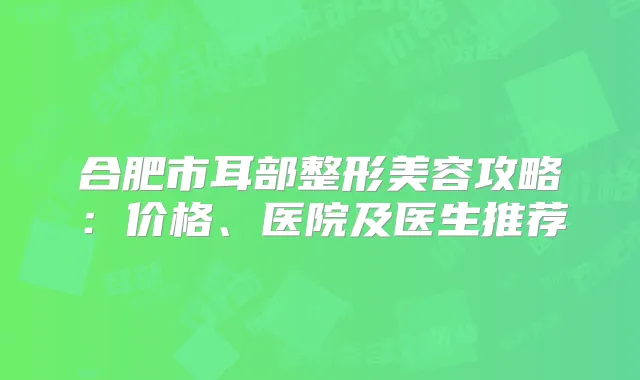 合肥市耳部整形美容攻略:价格、医院及医生推荐