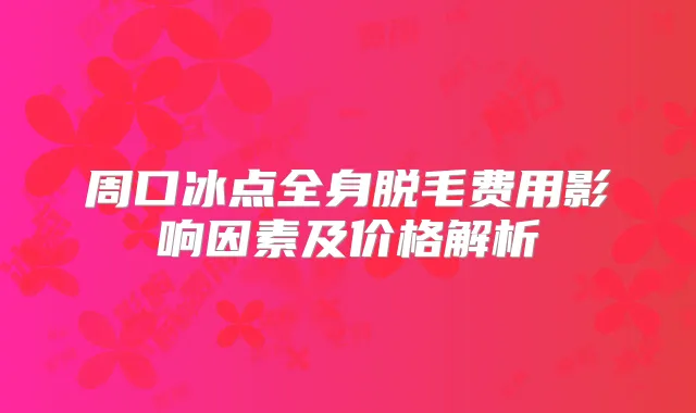 周口冰点全身脱毛费用影响因素及价格解析