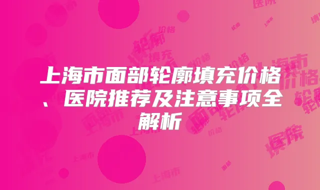 上海市面部轮廓填充价格、医院推荐及注意事项全解析