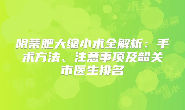 阴蒂肥大缩小术全解析:手术方法、注意事项及韶关市医生排名
