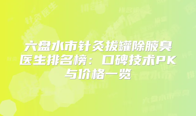 六盘水市针灸拔罐除腋臭医生排名榜:口碑技术PK与价格一览