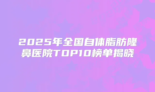 2025年全国自体脂肪隆鼻医院TOP10榜单揭晓