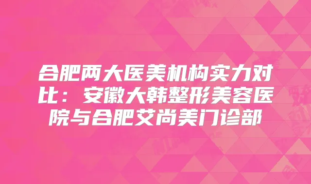 合肥两大医美机构实力对比:安徽大韩整形美容医院与合肥艾尚美门诊部