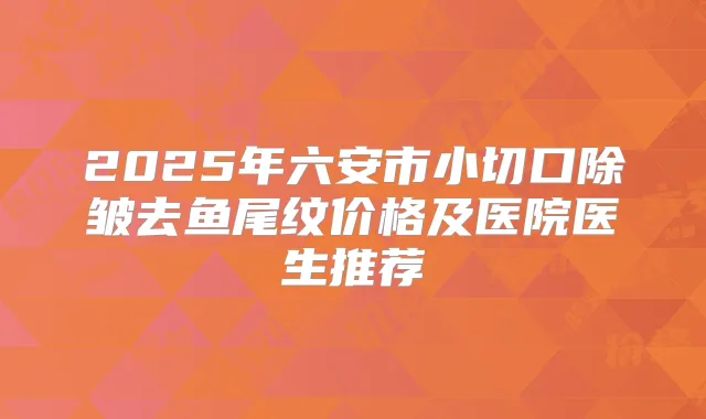 2025年六安市小切口除皱去鱼尾纹价格及医院医生推荐