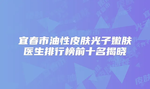 宜春市油性皮肤光子嫩肤医生排行榜前十名揭晓