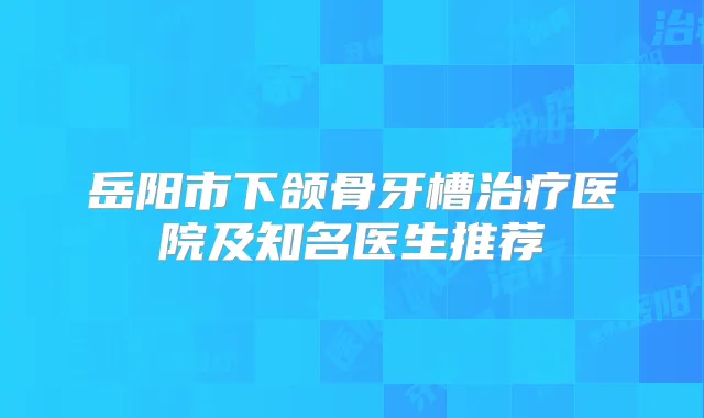 岳阳市下颌骨牙槽医院及知名医生推荐