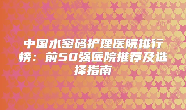 中国水密码护理医院排行榜：前50强医院推荐及选择指南