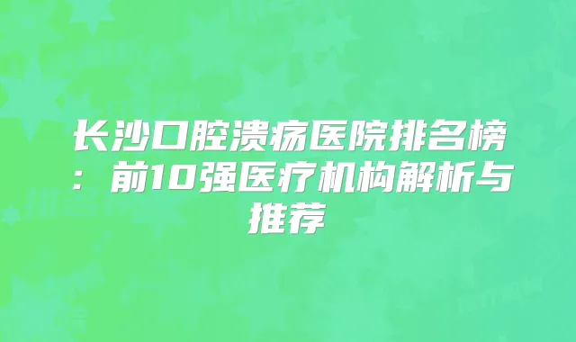 长沙口腔溃疡医院排名榜:前10强医疗机构解析与推荐