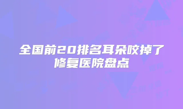全国前20排名耳朵咬掉了修复医院盘点