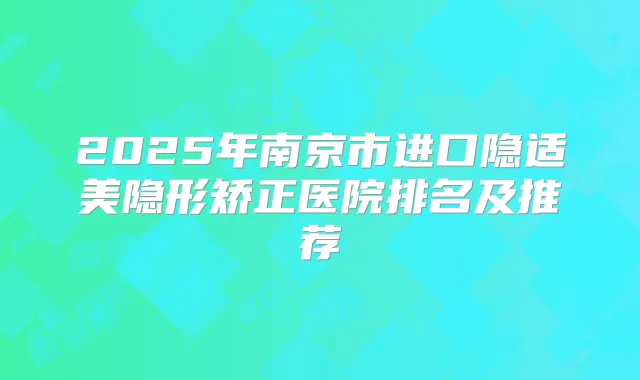 2025年南京市进口隐适美隐形矫正医院排名及推荐