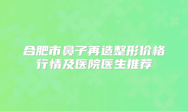 合肥市鼻子再造整形价格行情及医院医生推荐