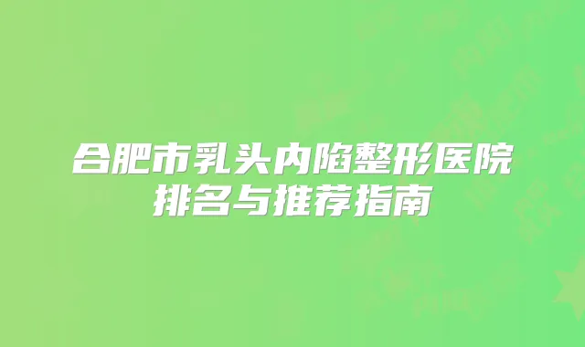 合肥市乳头内陷整形医院排名与推荐指南