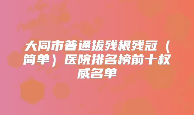 大同市普通拔残根残冠(简单)医院排名榜前十名单