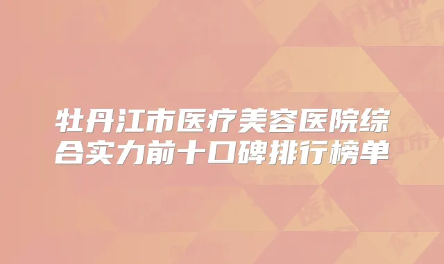 牡丹江市医疗美容医院综合实力前十口碑排行榜单