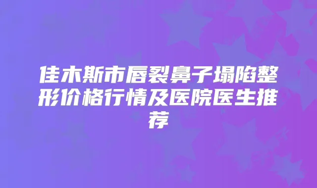佳木斯市唇裂鼻子塌陷整形价格行情及医院医生推荐