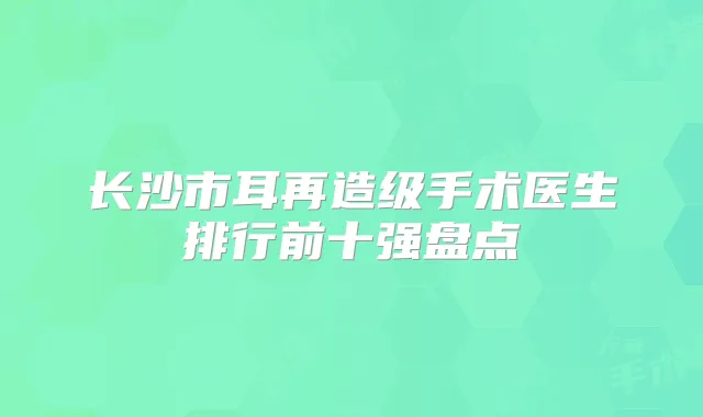 长沙市耳再造级手术医生排行前十强盘点