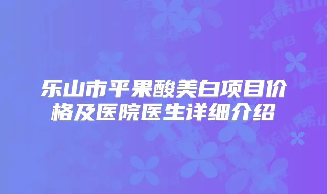 乐山市平果酸美白项目价格及医院医生详细介绍