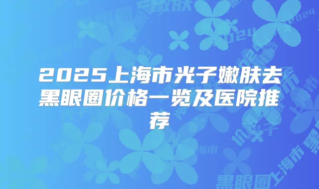 2025上海市光子嫩肤去黑眼圈价格一览及医院推荐