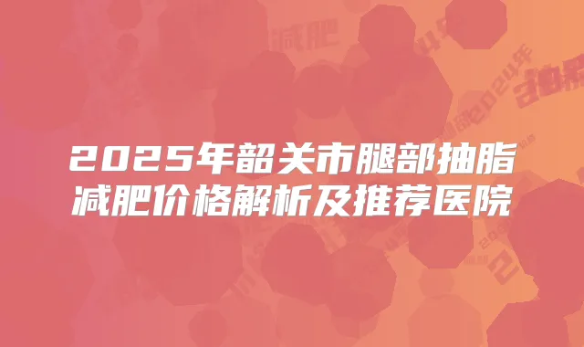 2025年韶关市腿部抽脂减肥价格解析及推荐医院