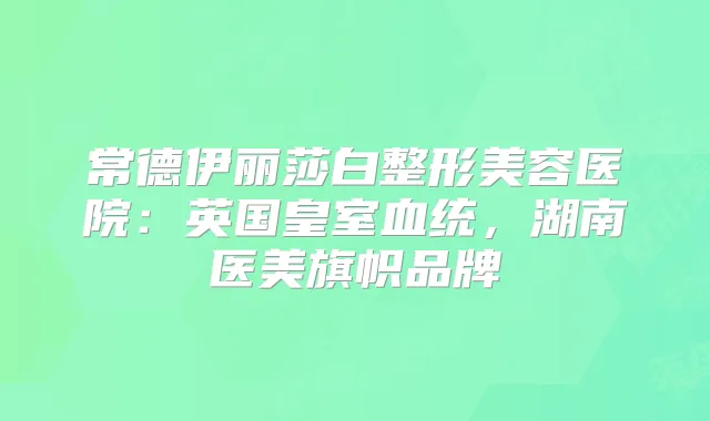 常德伊丽莎白整形美容医院：英国皇室血统，湖南医美旗帜品牌