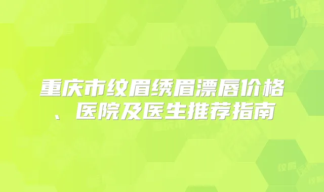 重庆市纹眉绣眉漂唇价格、医院及医生推荐指南