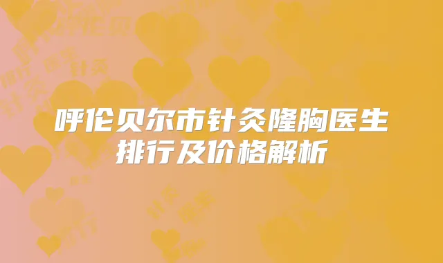 呼伦贝尔市针灸隆胸医生排行及价格解析