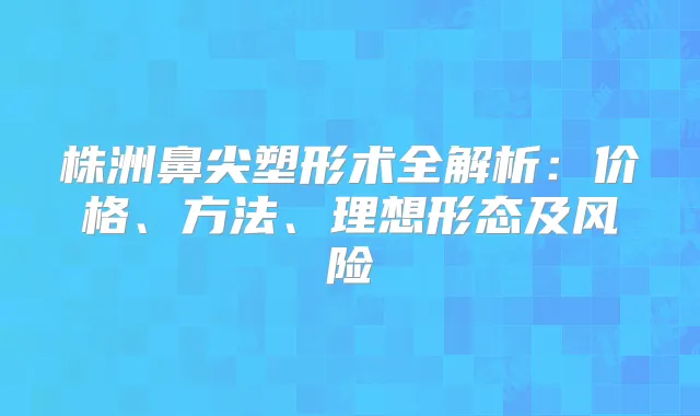 株洲鼻尖塑形术全解析:价格、方法、理想形态及风险