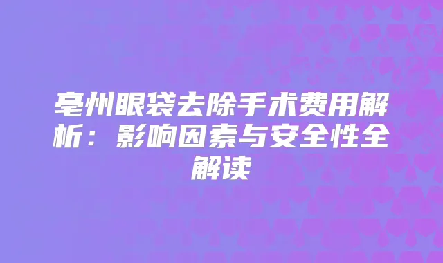 亳州眼袋去除手术费用解析：影响因素与安全性全解读