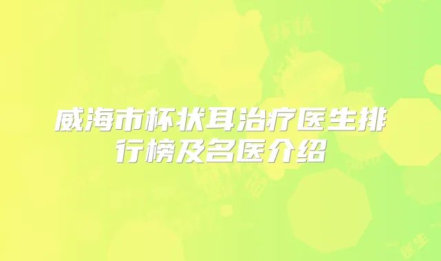 威海市杯状耳医生排行榜及名医介绍