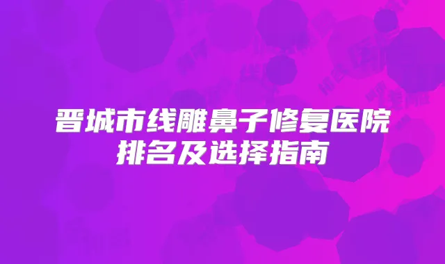 晋城市线雕鼻子修复医院排名及选择指南