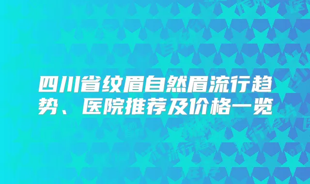 四川省纹眉自然眉流行趋势、医院推荐及价格一览