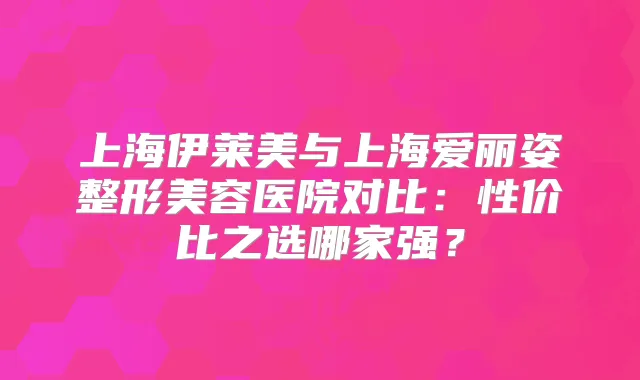 上海伊莱美与上海爱丽姿整形美容医院对比:性价比之选哪家强?