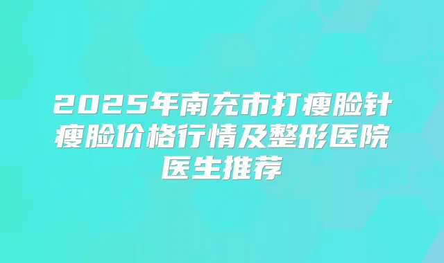 2025年南充市打瘦脸针瘦脸价格行情及整形医院医生推荐