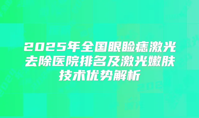 2025年全国眼睑痣激光去除医院排名及激光嫩肤技术优势解析