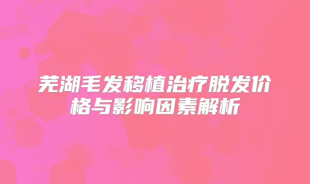 芜湖毛发移植脱发价格与影响因素解析