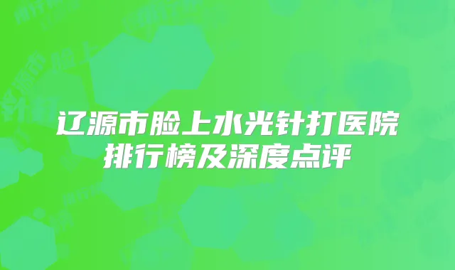 辽源市脸上水光针打医院排行榜及深度点评