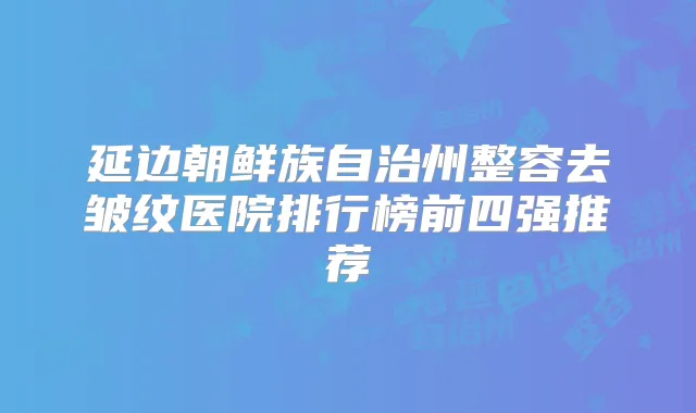 延边朝鲜族自治州整容去皱纹医院排行榜前四强推荐