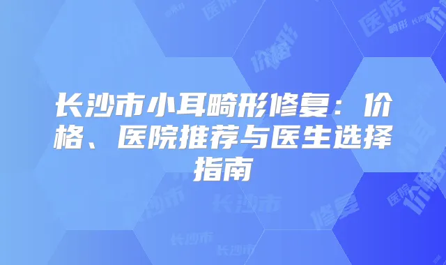 长沙市小耳畸形修复：价格、医院推荐与医生选择指南
