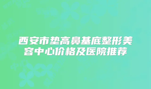 西安市垫高鼻基底整形美容中心价格及医院推荐