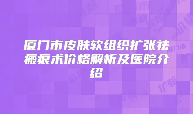 厦门市皮肤软组织扩张祛瘢痕术价格解析及医院介绍