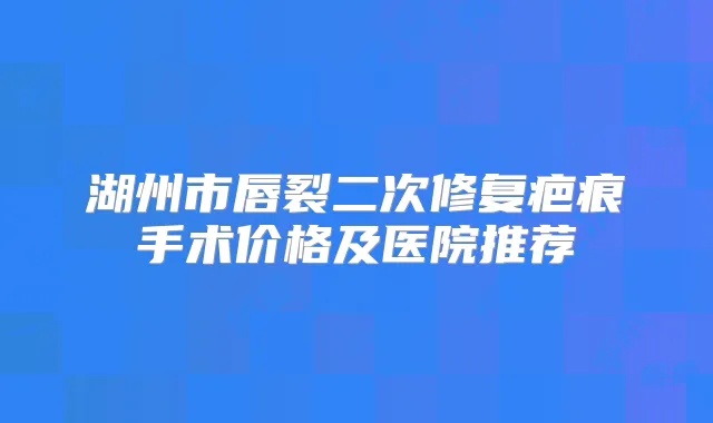 湖州市唇裂二次修复疤痕手术价格及医院推荐