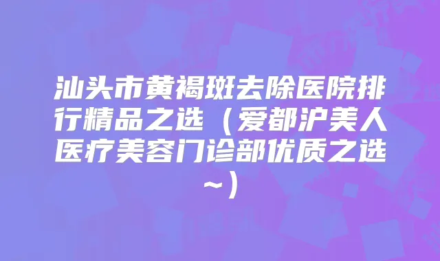 汕头市黄褐斑去除医院排行精品之选（爱都沪美人医疗美容门诊部优质之选~）