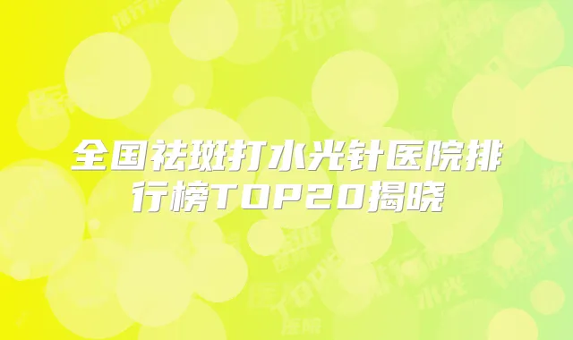 全国祛斑打水光针医院排行榜TOP20揭晓