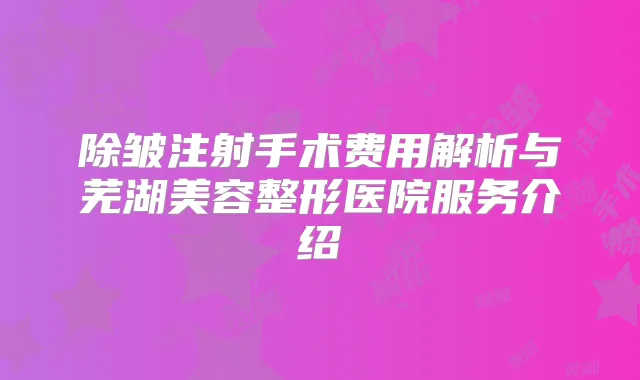 除皱注射手术费用解析与芜湖美容整形医院服务介绍