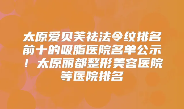 太原爱贝芙祛法令纹排名前十的吸脂医院名单公示!太原丽都整形美容医院等医院排名