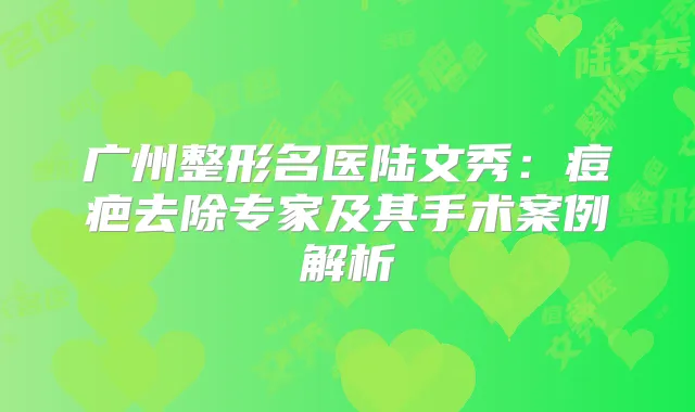广州整形名医陆文秀：痘疤去除专家及其手术案例解析